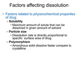 Factors affecting dissolution
• Factors related to physicochemical properties
of drug
– Solubility
• Maximum amount of solute that can be
dissolved in given amount of solvent
– Particle size
• Dissolution rate is directly proportional to
specific surface area of drug
– Polymorphism
• Amorphous solid dissolve faster compare to
crystalline
 