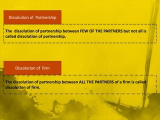 Dissolution of  Partnership The  dissolution of partnership between few of the partners but not all is called dissolution of partnership. Dissolution of  firmThe dissolution of partnership between all the partners of a firm is called dissolution of firm.