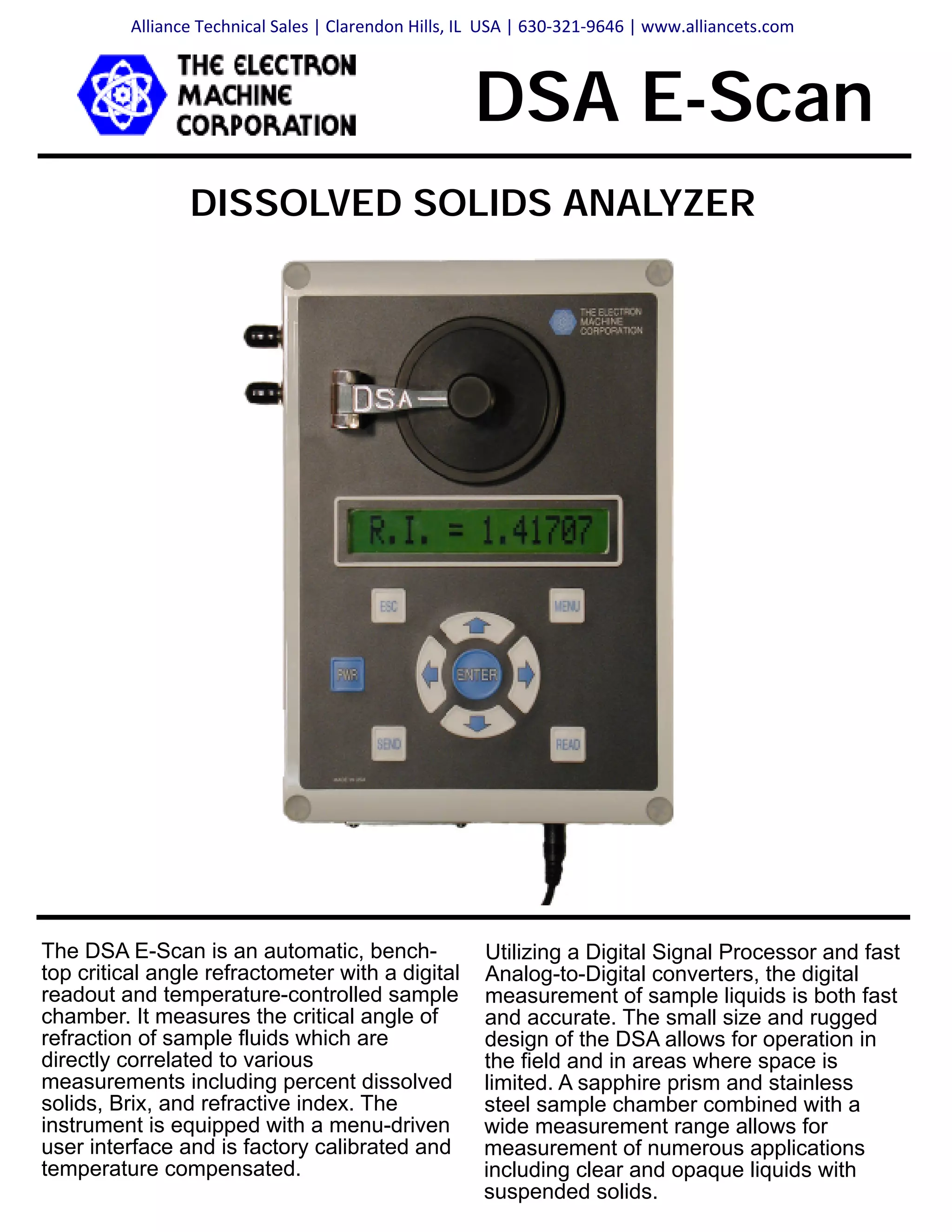 DISSOLVED SOLIDS ANALYZER
DSA E-Scan
Utilizing a Digital Signal Processor and fast
Analog-to-Digital converters, the digital
measurement of sample liquids is both fast
and accurate. The small size and rugged
design of the DSA allows for operation in
the field and in areas where space is
limited. A sapphire prism and stainless
steel sample chamber combined with a
wide measurement range allows for
measurement of numerous applications
including clear and opaque liquids with
suspended solids.
The DSA E-Scan is an automatic, bench-
top critical angle refractometer with a digital
readout and temperature-controlled sample
chamber. It measures the critical angle of
refraction of sample fluids which are
directly correlated to various
measurements including percent dissolved
solids, Brix, and refractive index. The
instrument is equipped with a menu-driven
user interface and is factory calibrated and
temperature compensated.
Alliance Technical Sales | Clarendon Hills, IL USA | 630-321-9646 | www.alliancets.com