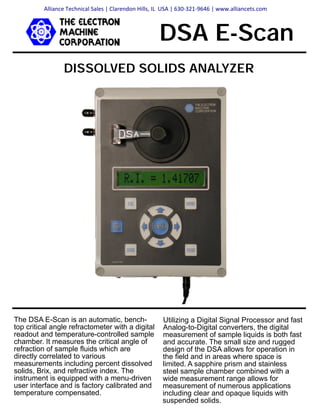 DISSOLVED SOLIDS ANALYZER
DSA E-Scan
Utilizing a Digital Signal Processor and fast
Analog-to-Digital converters, the digital
measurement of sample liquids is both fast
and accurate. The small size and rugged
design of the DSA allows for operation in
the field and in areas where space is
limited. A sapphire prism and stainless
steel sample chamber combined with a
wide measurement range allows for
measurement of numerous applications
including clear and opaque liquids with
suspended solids.
The DSA E-Scan is an automatic, bench-
top critical angle refractometer with a digital
readout and temperature-controlled sample
chamber. It measures the critical angle of
refraction of sample fluids which are
directly correlated to various
measurements including percent dissolved
solids, Brix, and refractive index. The
instrument is equipped with a menu-driven
user interface and is factory calibrated and
temperature compensated.
Alliance Technical Sales | Clarendon Hills, IL USA | 630-321-9646 | www.alliancets.com
 