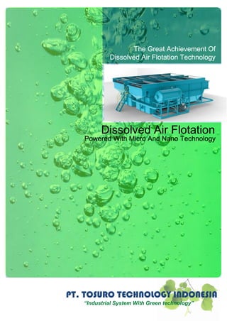PT. TOSURO TECHNOLOGY INDONESIA
“Industrial System With Green technology”
Dissolved Air Flotation
Powered With Micro And Nano Technology
The Great Achievement Of
Dissolved Air Flotation Technology
 