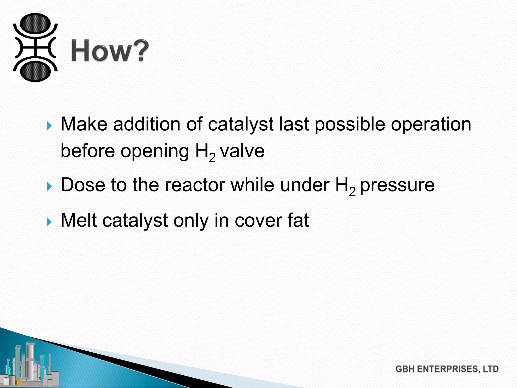  Make addition of catalyst last possible operation
before opening H2 valve
 Dose to the reactor while under H2 pressure
 Melt catalyst only in cover fat
 