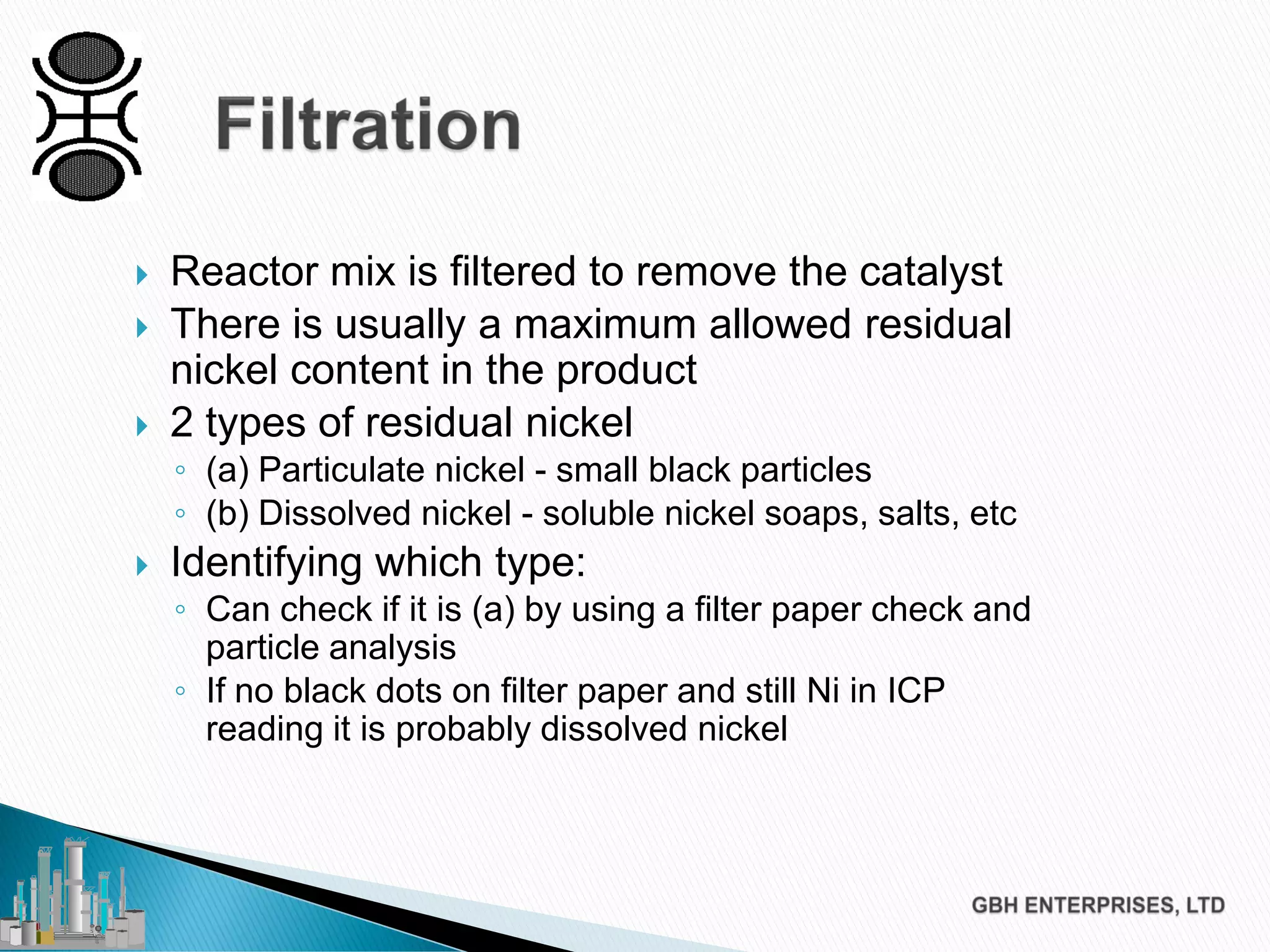  Reactor mix is filtered to remove the catalyst
 There is usually a maximum allowed residual
nickel content in the product
 2 types of residual nickel
◦ (a) Particulate nickel - small black particles
◦ (b) Dissolved nickel - soluble nickel soaps, salts, etc
 Identifying which type:
◦ Can check if it is (a) by using a filter paper check and
particle analysis
◦ If no black dots on filter paper and still Ni in ICP
reading it is probably dissolved nickel
 