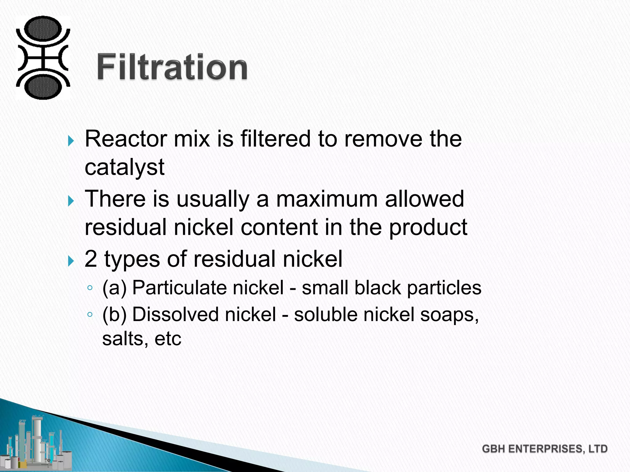  Reactor mix is filtered to remove the
catalyst
 There is usually a maximum allowed
residual nickel content in the product
 2 types of residual nickel
◦ (a) Particulate nickel - small black particles
◦ (b) Dissolved nickel - soluble nickel soaps,
salts, etc
 