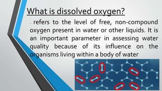 What is dissolved oxygen?
- refers to the level of free, non-compound
oxygen present in water or other liquids. It is
an important parameter in assessing water
quality because of its influence on the
organisms living within a body of water
 