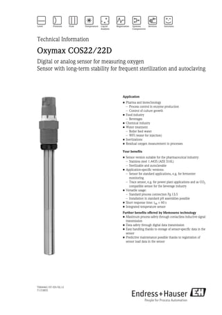 TI00446C/07/EN/02.12
71153855
Technical Information
Oxymax COS22/22D
Digital or analog sensor for measuring oxygen
Sensor with long-term stability for frequent sterilization and autoclaving
Application
• Pharma and biotechnology
– Process control in enzyme production
– Control of culture growth
• Food industry
– Beverages
• Chemical industry
• Water treatment
– Boiler feed water
– WFI (water for injection)
• Inertizations
• Residual oxygen measurement in processes
Your benefits
• Sensor version suitable for the pharmaceutical industry:
– Stainless steel 1.4435 (AISI 316L)
– Sterilizable and autoclavable
• Application-specific versions:
– Sensor for standard applications, e.g. for fermenter
monitoring
– Trace sensor, e.g. for power plant applications and as CO2
compatible sensor for the beverage industry
• Versatile usage:
– Standard process connection Pg 13.5
– Installation in standard pH assemblies possible
• Short response time: t98 < 60 s
• Integrated temperature sensor
Further benefits offered by Memosens technology
• Maximum process safety through contactless inductive signal
transmission
• Data safety through digital data transmission
• Easy handling thanks to storage of sensor-specific data in the
sensor
• Predictive maintenance possible thanks to registration of
sensor load data in the sensor
 