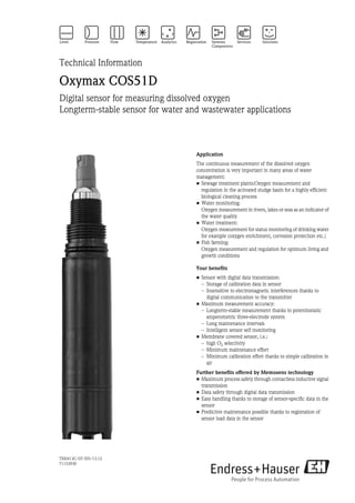 TI00413C/07/EN/13.12
71153930
Technical Information
Oxymax COS51D
Digital sensor for measuring dissolved oxygen
Longterm-stable sensor for water and wastewater applications
Application
The continuous measurement of the dissolved oxygen
concentration is very important in many areas of water
management:
• Sewage treatment plants:Oxygen measurement and
regulation in the activated sludge basin for a highly efficient
biological cleaning process
• Water monitoring:
Oxygen measurement in rivers, lakes or seas as an indicator of
the water quality
• Water treatment:
Oxygen measurement for status monitoring of drinking water
for example (oxygen enrichment, corrosion protection etc.)
• Fish farming:
Oxygen measurement and regulation for optimum living and
growth conditions
Your benefits
• Sensor with digital data transmission:
– Storage of calibration data in sensor
– Insensitive to electromagnetic interferences thanks to
digital communication to the transmitter
• Maximum measurement accuracy:
– Longterm-stable measurement thanks to potentiostatic
amperometric three-electrode system
– Long maintenance intervals
– Intelligent sensor self monitoring
• Membrane covered sensor, i.e.:
– high O2 selectivity
– Minimum maintenance effort
– Minimum calibration effort thanks to simple calibration in
air
Further benefits offered by Memosens technology
• Maximum process safety through contactless inductive signal
transmission
• Data safety through digital data transmission
• Easy handling thanks to storage of sensor-specific data in the
sensor
• Predictive maintenance possible thanks to registration of
sensor load data in the sensor
 