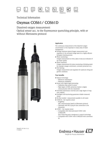 TI00387C/07/EN/13.12
71162643
Technical Information
Oxymax COS61/ COS61D
Dissolved oxygen measurement
Optical sensor acc. to the fluorescence quenching principle, with or
without Memosens protocol
Application
The continuous measurement of the dissolved oxygen
concentration is very important in many areas of water
management:
• Sewage treatment plants:Oxygen measurement and
regulation in the activated sludge basin for a highly efficient
biological cleaning process
• Water monitoring:
Oxygen measurement in rivers, lakes or seas as an indicator of
the water quality
• Water treatment:
Oxygen measurement for status monitoring of drinking water
for example (oxygen enrichment, corrosion protection etc.)
• Fish farming:
Oxygen measurement and regulation for optimum living and
growth conditions
Your benefits
• Optical technology:
– Minimum maintenance
– Maximum availability
• Sensor with digital signal processing:
– Calibration data saved in sensor
– High degree of EMC protection thanks to digital
communication with the transmitter
• Extended maintenance intervals and a high degree of long-
term stability
• Intelligent self-monitoring guarantees reliable measured
values
• No flow needed - measurement possible in still water
• COS61D - the Liquiline sensor
– Plug&Play:
Safe communication based on Memosens protocol
– Optionally with M12 plug for fast connection to the
transmitter
• COS61 - the Liquisys sensor
– Compatible with tried-and-tested COS31 with
COM2x3W:
Easy measuring point changeover to optical technology
– Compatible with COS41 with COM2x3D with conversion
kit
 