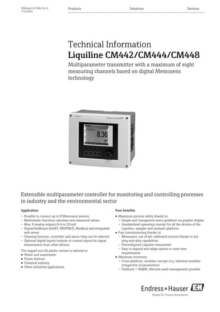 Products Solutions ServicesTI00444C/07/EN/16.13
71210942
Technical Information
Liquiline CM442/CM444/CM448
Multiparameter transmitter with a maximum of eight
measuring channels based on digital Memosens
technology
Extensible multiparameter controller for monitoring and controlling processes
in industry and the environmental sector
Application
– Possible to connect up to 8 Memosens sensors
– Mathematic functions calculate new measured values
– Max. 8 analog outputs 0/4 to 20 mA
– Digital fieldbuses (HART, PROFIBUS, Modbus) and integrated
web server
– Cleaning function, controller and alarm relay can be selected
– Optional digital inputs/outputs or current inputs for signal
transmission from other devices
The rugged non-Ex plastic version is tailored to:
• Water and wastewater
• Power stations
• Chemical industry
• Other industrial applications
Your benefits
• Maximum process safety thanks to:
– Simple and transparent menu guidance via graphic display
– Standardized operating concept for all the devices of the
Liquiline, sampler and analyzer platform
• Fast commissioning thanks to:
– Memosens: use of lab-calibrated sensors thanks to hot
plug-and-play capabilities
– Preconfigured Liquiline transmitter
– Easy to expand and adapt system to meet new
requirements
• Minimum inventory:
– Cross-platform, modular concept (e.g. identical modules
irrespective of parameters)
– Fieldcare + W@M: effective asset management possible
 