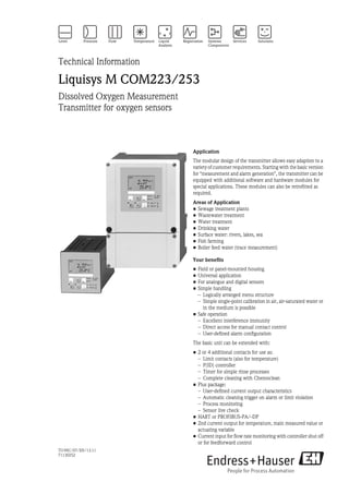 TI199C/07/EN/13.11
71130252
Technical Information
Liquisys M COM223/253
Dissolved Oxygen Measurement
Transmitter for oxygen sensors
Application
The modular design of the transmitter allows easy adaption to a
variety of customer requirements. Starting with the basic version
for "measurement and alarm generation", the transmitter can be
equipped with additional software and hardware modules for
special applications. These modules can also be retrofitted as
required.
Areas of Application
• Sewage treatment plants
• Wastewater treatment
• Water treatment
• Drinking water
• Surface water: rivers, lakes, sea
• Fish farming
• Boiler feed water (trace measurement)
Your benefits
• Field or panel-mounted housing
• Universal application
• For analogue and digital sensors
• Simple handling
– Logically arranged menu structure
– Simple single-point calibration in air, air-saturated water or
in the medium is possible
• Safe operation
– Excellent interference immunity
– Direct access for manual contact control
– User-defined alarm configuration
The basic unit can be extended with:
• 2 or 4 additional contacts for use as:
– Limit contacts (also for temperature)
– P(ID) controller
– Timer for simple rinse processes
– Complete cleaning with Chemoclean
• Plus package:
– User-defined current output characteristics
– Automatic cleaning trigger on alarm or limit violation
– Process monitoring
– Sensor live check
• HART or PROFIBUS-PA/-DP
• 2nd current output for temperature, main measured value or
actuating variable
• Current input for flow rate monitoring with controller shut off
or for feedforward control
 