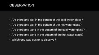 OBSERVATION
• Are there any salt in the bottom of the cold water glass?
• Are there any salt in the bottom of the hot water glass?
• Are there any sand in the bottom of the cold water glass?
• Are there any sand in the bottom of the hot water glass?
• Which one was easier to dissolve?
 