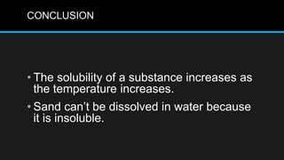CONCLUSION
• The solubility of a substance increases as
the temperature increases.
• Sand can’t be dissolved in water because
it is insoluble.
 