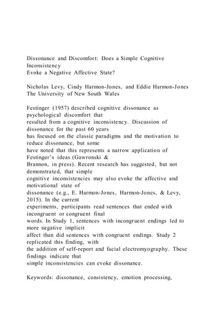 Dissonance and Discomfort: Does a Simple Cognitive
Inconsistency
Evoke a Negative Affective State?
Nicholas Levy, Cindy Harmon-Jones, and Eddie Harmon-Jones
The University of New South Wales
Festinger (1957) described cognitive dissonance as
psychological discomfort that
resulted from a cognitive inconsistency. Discussion of
dissonance for the past 60 years
has focused on the classic paradigms and the motivation to
reduce dissonance, but some
have noted that this represents a narrow application of
Festinger’s ideas (Gawronski &
Brannon, in press). Recent research has suggested, but not
demonstrated, that simple
cognitive inconsistencies may also evoke the affective and
motivational state of
dissonance (e.g., E. Harmon-Jones, Harmon-Jones, & Levy,
2015). In the current
experiments, participants read sentences that ended with
incongruent or congruent final
words. In Study 1, sentences with incongruent endings led to
more negative implicit
affect than did sentences with congruent endings. Study 2
replicated this finding, with
the addition of self-report and facial electromyography. These
findings indicate that
simple inconsistencies can evoke dissonance.
Keywords: dissonance, consistency, emotion processing,
 