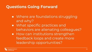18
Questions Going Forward
● Where are foundations struggling
and why?
● What specific practices and
behaviors are alienating colleagues?
● How can institutions strengthen
feedback loops and create more
leadership opportunities?
 