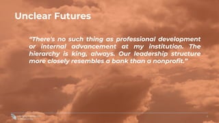 4
Unclear Futures
“There's no such thing as professional development
or internal advancement at my institution. The
hierarchy is king, always. Our leadership structure
more closely resembles a bank than a nonprofit.”
 