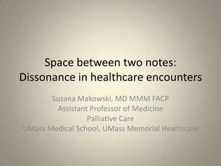 Space between two notes:Dissonance in healthcare encounters Suzana Makowski, MD MMM FACP Assistant Professor of Medicine Palliative Care UMass Medical School, UMass Memorial Healthcare 