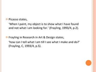 Picasso states, ‘ When I paint, my object is to show what I have found and not what I am looking for.’ (Frayling, 1993/4, p.2). Frayling in Research in Art & Design states,  ‘ how can I tell what I am till I see what I make and do?’ (Frayling, C, 1993/4, p.5). 