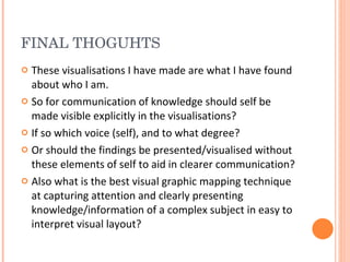 FINAL THOGUHTS These visualisations I have made are what I have found about who I am.  So for communication of knowledge should self be made visible explicitly in the visualisations? If so which voice (self), and to what degree? Or should the findings be presented/visualised without these elements of self to aid in clearer communication? Also what is the best visual graphic mapping technique at capturing attention and clearly presenting knowledge/information of a complex subject in easy to interpret visual layout?  