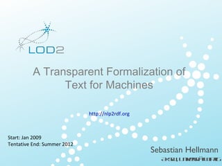 CetgK o l g o t f t lkdD t
           rain n w d e u o I eine a
                   e        nr      a
                    BIS – 2012/ 01 Leipzig – Page 1
                               03/                                        http:/ l
                                                                                /od2.eu




         A Transparent Formalization of
               Text for Machines

                                         http://nlp2rdf.org



Start: Jan 2009
Tentative End: Summer 2012
                                                              Sebastian Hellmann
                                                                A S , U ivr äLipig
                                                                 KW n e it e z
                                                                          st
  L D Pee tt n . 0 .0 .2 1 . P g
   O 2 rsnaio     2 9 00      ae                                        ht:/o 2 u
                                                                         t / d .e
                                                                          p l
 