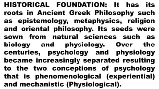 HISTORICAL FOUNDATION: It has its
roots in Ancient Greek Philosophy such
as epistemology, metaphysics, religion
and oriental philosophy. Its seeds were
sown from natural sciences such as
biology and physiology. Over the
centuries, psychology and physiology
became increasingly separated resulting
to the two conceptions of psychology
that is phenomenological (experiential)
and mechanistic (Physiological).
 