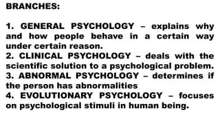 BRANCHES:
1. GENERAL PSYCHOLOGY – explains why
and how people behave in a certain way
under certain reason.
2. CLINICAL PSYCHOLOGY – deals with the
scientific solution to a psychological problem.
3. ABNORMAL PSYCHOLOGY – determines if
the person has abnormalities
4. EVOLUTIONARY PSYCHOLOGY – focuses
on psychological stimuli in human being.
 