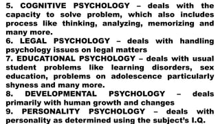 5. COGNITIVE PSYCHOLOGY – deals with the
capacity to solve problem, which also includes
process like thinking, analyzing, memorizing and
many more.
6. LEGAL PSYCHOLOGY – deals with handling
psychology issues on legal matters
7. EDUCATIONAL PSYCHOLOGY – deals with usual
student problems like learning disorders, sex
education, problems on adolescence particularly
shyness and many more.
8. DEVELOPMENTAL PSYCHOLOGY – deals
primarily with human growth and changes
9. PERSONALITY PSYCHOLOGY – deals with
personality as determined using the subject’s I.Q.
 