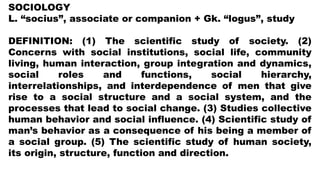 SOCIOLOGY
L. “socius”, associate or companion + Gk. “logus”, study
DEFINITION: (1) The scientific study of society. (2)
Concerns with social institutions, social life, community
living, human interaction, group integration and dynamics,
social roles and functions, social hierarchy,
interrelationships, and interdependence of men that give
rise to a social structure and a social system, and the
processes that lead to social change. (3) Studies collective
human behavior and social influence. (4) Scientific study of
man’s behavior as a consequence of his being a member of
a social group. (5) The scientific study of human society,
its origin, structure, function and direction.
 