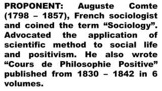 PROPONENT: Auguste Comte
(1798 – 1857), French sociologist
and coined the term “Sociology”.
Advocated the application of
scientific method to social life
and positivism. He also wrote
“Cours de Philosophie Positive”
published from 1830 – 1842 in 6
volumes.
 