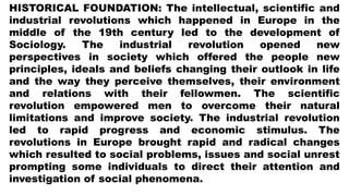 HISTORICAL FOUNDATION: The intellectual, scientific and
industrial revolutions which happened in Europe in the
middle of the 19th century led to the development of
Sociology. The industrial revolution opened new
perspectives in society which offered the people new
principles, ideals and beliefs changing their outlook in life
and the way they perceive themselves, their environment
and relations with their fellowmen. The scientific
revolution empowered men to overcome their natural
limitations and improve society. The industrial revolution
led to rapid progress and economic stimulus. The
revolutions in Europe brought rapid and radical changes
which resulted to social problems, issues and social unrest
prompting some individuals to direct their attention and
investigation of social phenomena.
 