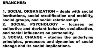 BRANCHES:
1. SOCIAL ORGANIZATION – deals with social
institutions, social stratification and mobility,
social groups, and social relationships
2. SOCIAL PSYCHOLOGY – focuses on
collective and deviant behavior, socialization,
and social influences on personality.
3. SOCIAL CHANGE – studies the underlying
principles, processes and dynamics of social
change and its social implications.
 