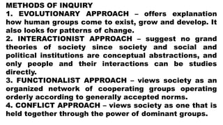 METHODS OF INQUIRY
1. EVOLUTIONARY APPROACH – offers explanation
how human groups come to exist, grow and develop. It
also looks for patterns of change.
2. INTERACTIONIST APPROACH – suggest no grand
theories of society since society and social and
political institutions are conceptual abstractions, and
only people and their interactions can be studies
directly.
3. FUNCTIONALIST APPROACH – views society as an
organized network of cooperating groups operating
orderly according to generally accepted norms.
4. CONFLICT APPROACH – views society as one that is
held together through the power of dominant groups.
 