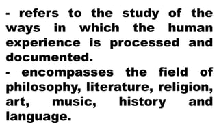 - refers to the study of the
ways in which the human
experience is processed and
documented.
- encompasses the field of
philosophy, literature, religion,
art, music, history and
language.
 