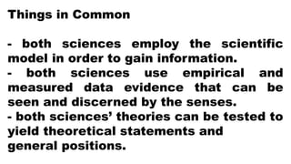 Things in Common
- both sciences employ the scientific
model in order to gain information.
- both sciences use empirical and
measured data evidence that can be
seen and discerned by the senses.
- both sciences’ theories can be tested to
yield theoretical statements and
general positions.
 