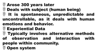  Arose 300 years later
 Deals with subject (human being)
 It is spontaneous, unpredictable and
uncontrollable, as it deals with human
emotions and behavior.
 Experiential Data
 Typically involves alternative methods
of observation and interaction with
people within community.
 Open system
 