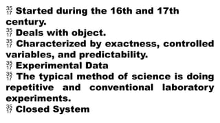  Started during the 16th and 17th
century.
 Deals with object.
 Characterized by exactness, controlled
variables, and predictability.
 Experimental Data
 The typical method of science is doing
repetitive and conventional laboratory
experiments.
 Closed System
 