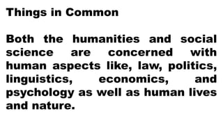 Things in Common
Both the humanities and social
science are concerned with
human aspects like, law, politics,
linguistics, economics, and
psychology as well as human lives
and nature.
 