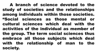 A branch of science devoted to the
study of societies and the relationships
among individuals within those societies.
“Social sciences as those mental or
cultural sciences which deal with the
activities of the individual as member of
the group. The term social sciences thus
embrace all those subjects which deal
with the relationship of man to the
society.
 