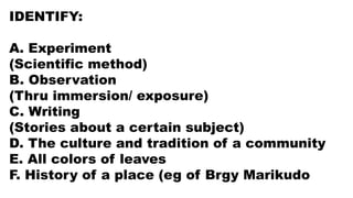 IDENTIFY:
A. Experiment
(Scientific method)
B. Observation
(Thru immersion/ exposure)
C. Writing
(Stories about a certain subject)
D. The culture and tradition of a community
E. All colors of leaves
F. History of a place (eg of Brgy Marikudo
 