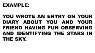 EXAMPLE:
YOU WROTE AN ENTRY ON YOUR
DIARY ABOUT YOU AND YOUR
FRIEND HAVING FUN OBSERVING
AND IDENTIFYING THE STARS IN
THE SKY.
 