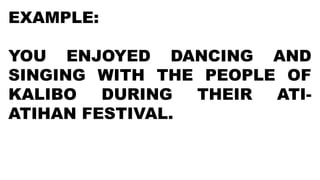 EXAMPLE:
YOU ENJOYED DANCING AND
SINGING WITH THE PEOPLE OF
KALIBO DURING THEIR ATI-
ATIHAN FESTIVAL.
 