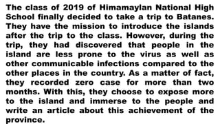 The class of 2019 of Himamaylan National High
School finally decided to take a trip to Batanes.
They have the mission to introduce the islands
after the trip to the class. However, during the
trip, they had discovered that people in the
island are less prone to the virus as well as
other communicable infections compared to the
other places in the country. As a matter of fact,
they recorded zero case for more than two
months. With this, they choose to expose more
to the island and immerse to the people and
write an article about this achievement of the
province.
 