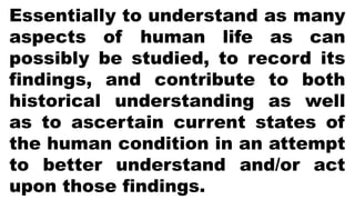 Essentially to understand as many
aspects of human life as can
possibly be studied, to record its
findings, and contribute to both
historical understanding as well
as to ascertain current states of
the human condition in an attempt
to better understand and/or act
upon those findings.
 