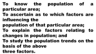 To know the population of a
particular area;
To ascertain as to which factors are
influencing the
population of that particular area;
To explain the factors relating to
changes in population; and
To study the population trends on the
basis of the above
three factors.
 