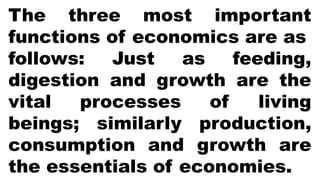 The three most important
functions of economics are as
follows: Just as feeding,
digestion and growth are the
vital processes of living
beings; similarly production,
consumption and growth are
the essentials of economies.
 