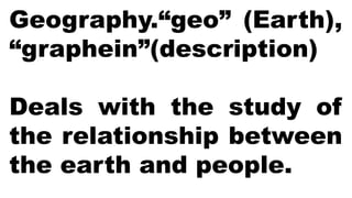 Geography.“geo” (Earth),
“graphein”(description)
Deals with the study of
the relationship between
the earth and people.
 