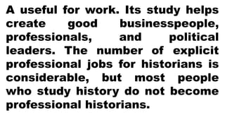 A useful for work. Its study helps
create good businesspeople,
professionals, and political
leaders. The number of explicit
professional jobs for historians is
considerable, but most people
who study history do not become
professional historians.
 