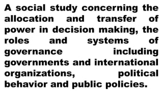 A social study concerning the
allocation and transfer of
power in decision making, the
roles and systems of
governance including
governments and international
organizations, political
behavior and public policies.
 