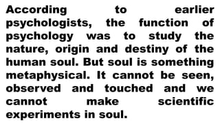 According to earlier
psychologists, the function of
psychology was to study the
nature, origin and destiny of the
human soul. But soul is something
metaphysical. It cannot be seen,
observed and touched and we
cannot make scientific
experiments in soul.
 