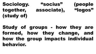 Sociology. “socius” (people
together, associate), “logos”
(study of)
Study of groups - how they are
formed, how they change, and
how the group impacts individual
behavior.
 