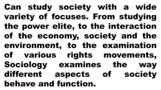 Can study society with a wide
variety of focuses. From studying
the power elite, to the interaction
of the economy, society and the
environment, to the examination
of various rights movements,
Sociology examines the way
different aspects of society
behave and function.
 